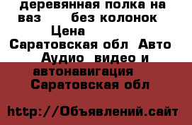 деревянная полка на ваз 2110 без колонок › Цена ­ 1 000 - Саратовская обл. Авто » Аудио, видео и автонавигация   . Саратовская обл.